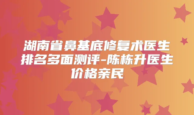 湖南省鼻基底修复术医生排名多面测评-陈栋升医生价格亲民