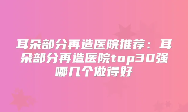 耳朵部分再造医院推荐：耳朵部分再造医院top30强哪几个做得好