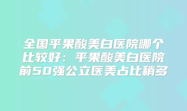 全国平果酸美白医院哪个比较好：平果酸美白医院前50强公立医美占比稍多