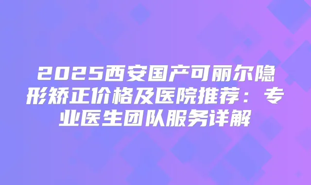 2025西安国产可丽尔隐形矫正价格及医院推荐：专业医生团队服务详解