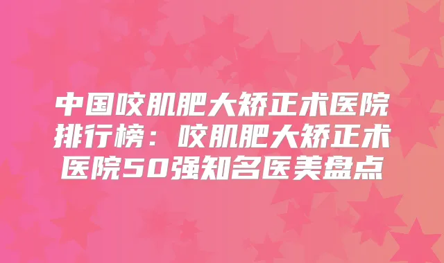 中国咬肌肥大矫正术医院排行榜：咬肌肥大矫正术医院50强知名医美盘点
