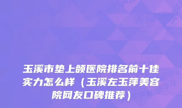 玉溪市垫上颌医院排名前十佳实力怎么样（玉溪左玉萍美容院网友口碑推荐）