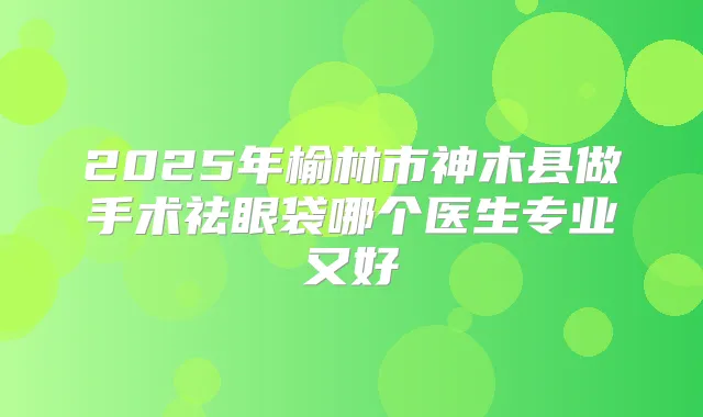 2025年榆林市神木县做手术祛眼袋哪个医生专业又好