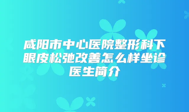 咸阳市中心医院整形科下眼皮松弛怎么样坐诊医生简介