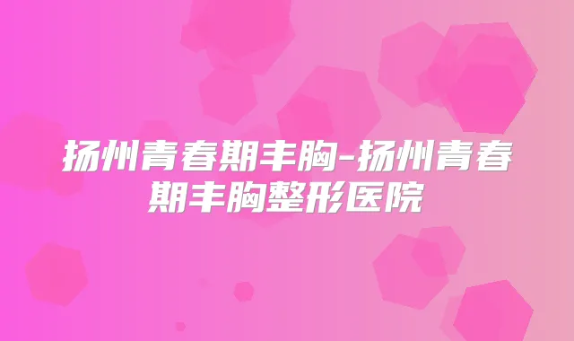 扬州青春期丰胸-扬州青春期丰胸整形医院