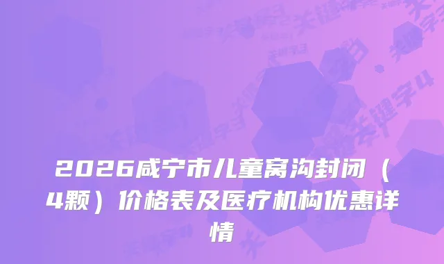 2026咸宁市儿童窝沟封闭（4颗）价格表及医疗机构优惠详情