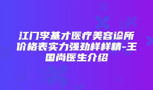 江门李基才医疗美容诊所价格表实力强劲样样精-王国尚医生介绍