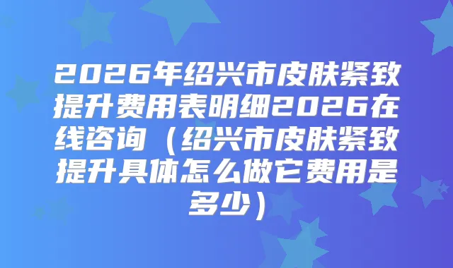 2026年绍兴市皮肤紧致提升费用表明细2026在线咨询(绍兴市皮肤紧致提升具体怎么做它费用是多少)