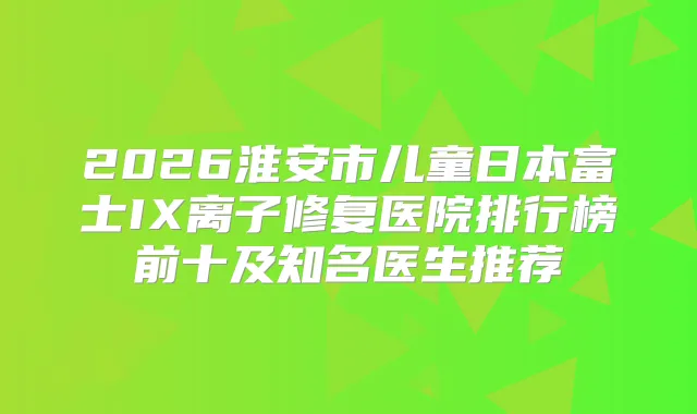 2026淮安市儿童日本富士IX离子修复医院排行榜前十及知名医生推荐