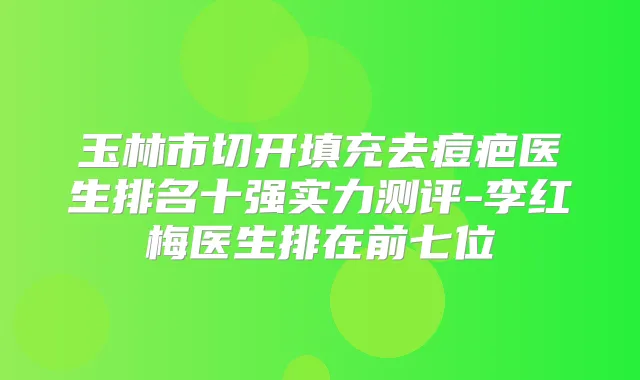 玉林市切开填充去痘疤医生排名十强实力测评-李红梅医生排在前七位