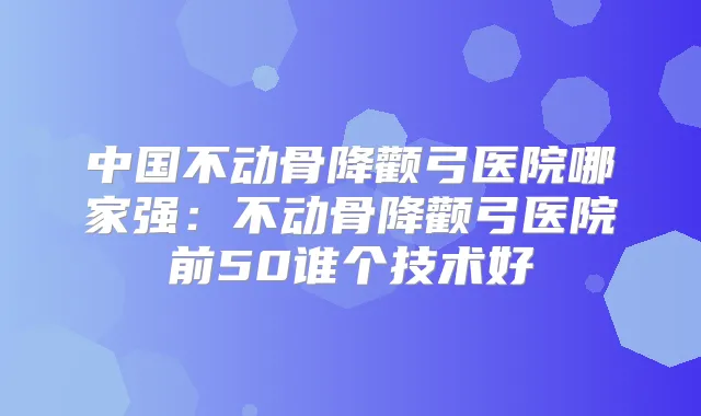 中国不动骨降颧弓医院哪家强：不动骨降颧弓医院前50谁个技术好