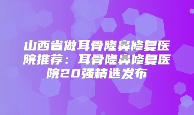 山西省做耳骨隆鼻修复医院推荐:耳骨隆鼻修复医院20强精选发布