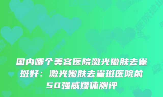 国内哪个美容医院激光嫩肤去雀斑好：激光嫩肤去雀斑医院前50强威媒体测评