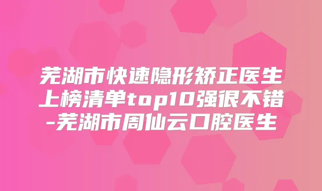芜湖市快速隐形矫正医生上榜清单top10强很不错-芜湖市周仙云口腔医生