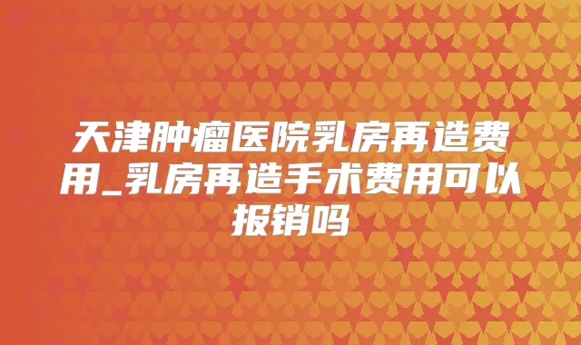 天津肿瘤医院乳房再造费用_乳房再造手术费用可以报销吗