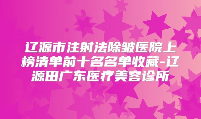 辽源市注射法除皱医院上榜清单前十名名单收藏-辽源田广东医疗美容诊所