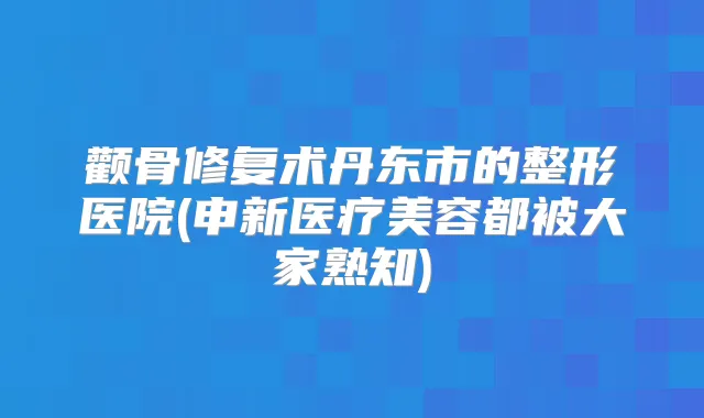 颧骨修复术丹东市的整形医院(申新医疗美容都被大家熟知)