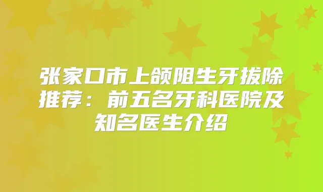 张家口市上颌阻生牙拔除推荐:前五名牙科医院及知名医生介绍
