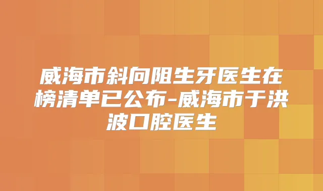 威海市斜向阻生牙医生在榜清单已公布-威海市于洪波口腔医生