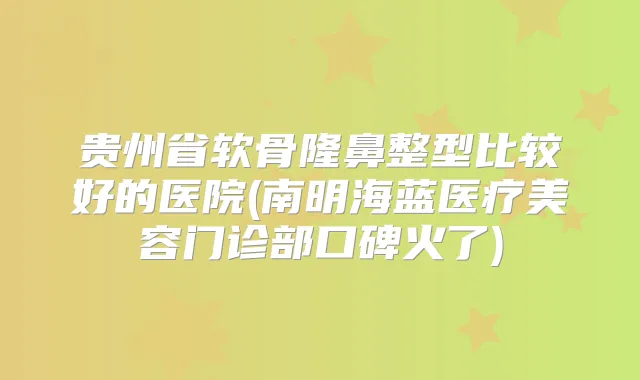 贵州省软骨隆鼻整型比较好的医院(南明海蓝医疗美容门诊部口碑火了)
