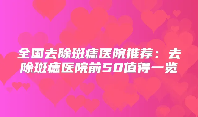 全国去除斑痣医院推荐：去除斑痣医院前50值得一览