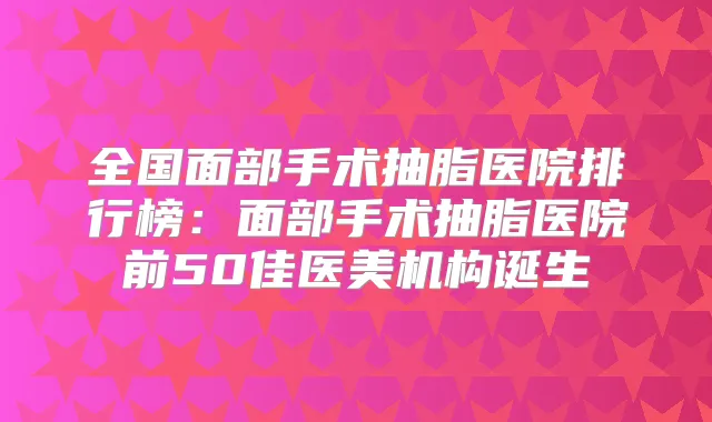 全国面部手术抽脂医院排行榜：面部手术抽脂医院前50佳医美机构诞生