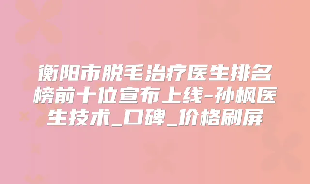 衡阳市脱毛医生排名榜前十位宣布上线-孙枫医生技术_口碑_价格刷屏