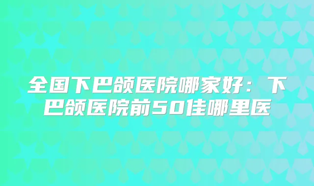 全国下巴颌医院哪家好：下巴颌医院前50佳哪里医