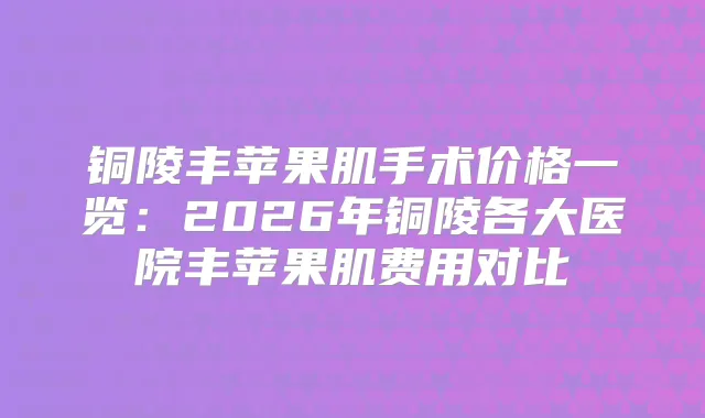 铜陵丰苹果肌手术价格一览：2026年铜陵各大医院丰苹果肌费用对比