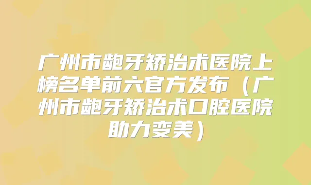 广州市龅牙矫治术医院上榜名单前六官方发布（广州市龅牙矫治术口腔医院助力变美）