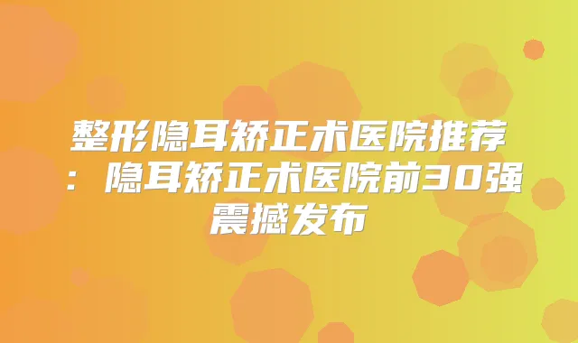 整形隐耳矫正术医院推荐：隐耳矫正术医院前30强震撼发布