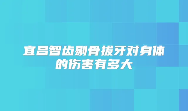 宜昌智齿剔骨拔牙对身体的伤害有多大