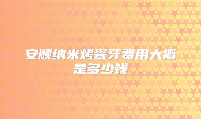 安顺纳米烤瓷牙费用大概是多少钱