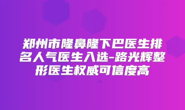 郑州市隆鼻隆下巴医生排名人气医生入选-路光辉整形医生可信度高