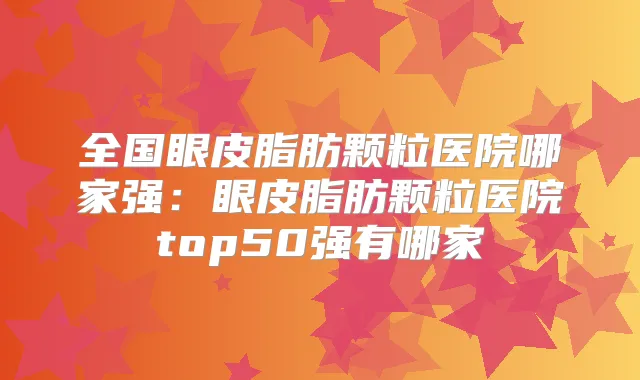 全国眼皮脂肪颗粒医院哪家强：眼皮脂肪颗粒医院top50强有哪家