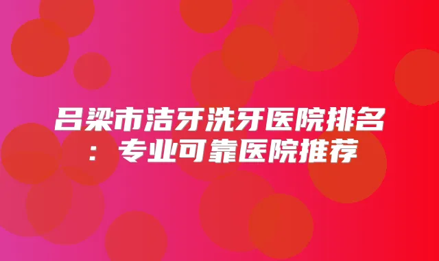 吕梁市洁牙洗牙医院排名:专业可靠医院推荐