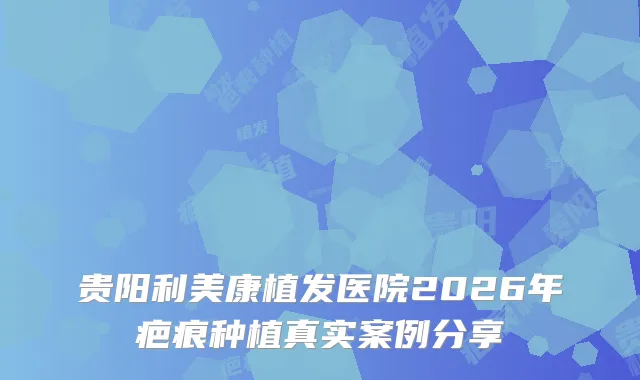贵阳利美康植发医院2026年疤痕种植真实案例分享
