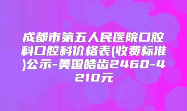 成都市第五人民医院口腔科口腔科价格表(收费标准)公示-美国皓齿2460-4210元