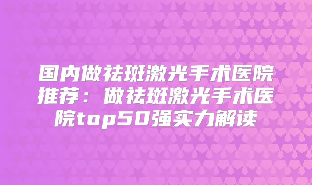 国内做祛斑激光手术医院推荐：做祛斑激光手术医院top50强实力解读