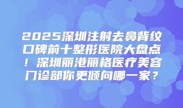 2025深圳注射去鼻背纹口碑前十整形医院大盘点！深圳丽港丽格医疗美容门诊部你更倾向哪一家？