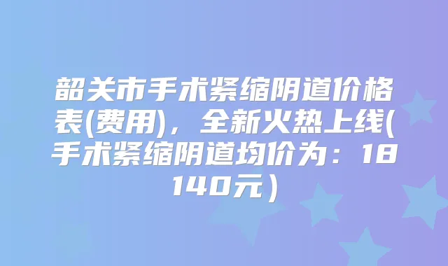 韶关市手术紧缩阴道价格表(费用)，全新火热上线(手术紧缩阴道均价为：18140元）