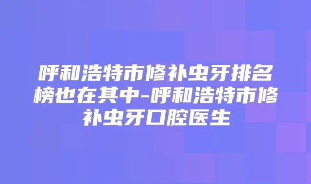 呼和浩特市修补虫牙排名榜也在其中-呼和浩特市修补虫牙口腔医生