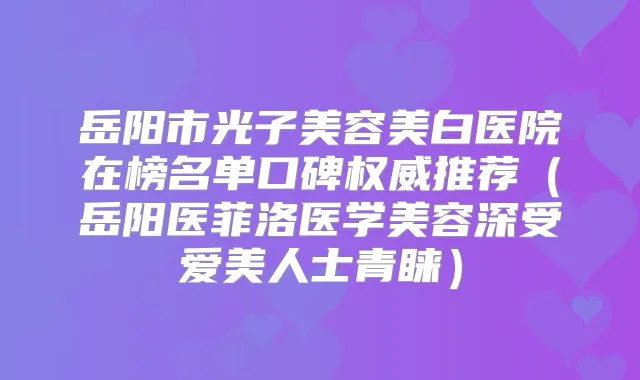 岳阳市光子美容美白医院在榜名单口碑推荐（岳阳医菲洛医学美容深受爱美人士青睐）