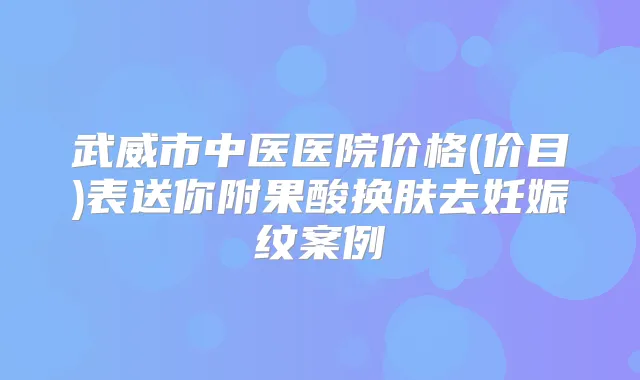 武威市中医医院价格(价目)表送你附果酸换肤去妊娠纹案例