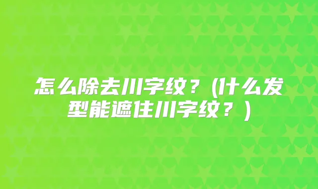 怎么除去川字纹？(什么发型能遮住川字纹？)