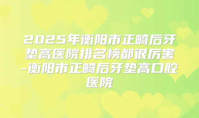 2025年衡阳市正畸后牙垫高医院排名榜都很厉害-衡阳市正畸后牙垫高口腔医院