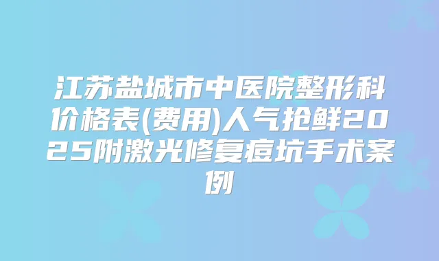 江苏盐城市中医院整形科价格表(费用)人气抢鲜2025附激光修复痘坑手术案例