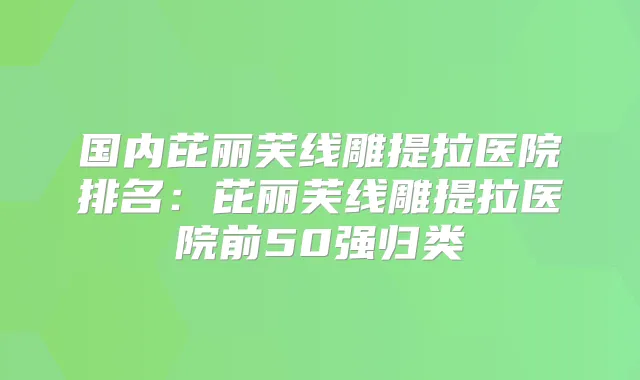 国内芘丽芙线雕提拉医院排名：芘丽芙线雕提拉医院前50强归类