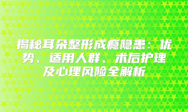 揭秘耳朵整形成瘾隐患：优势、适用人群、术后护理及心理风险全解析