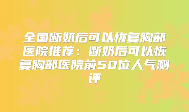 全国断奶后可以恢复胸部医院推荐:断奶后可以恢复胸部医院前50位人气测评